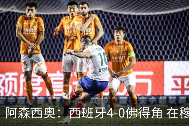 阿森西奥：西班牙4-0佛得角 在穆里尼奥带领下对西甲夺冠很有信心