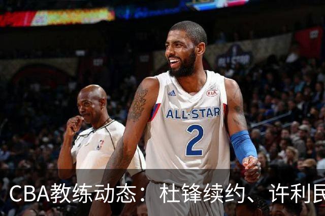 CBA教练动态：杜锋续约、许利民退出、杨鸣受限、李春江传言不实
